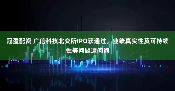 冠盈配资 广信科技北交所IPO获通过，业绩真实性及可持续性等问题遭问询