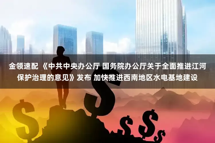 金领速配 《中共中央办公厅 国务院办公厅关于全面推进江河保护治理的意见》发布 加快推进西南地区水电基地建设