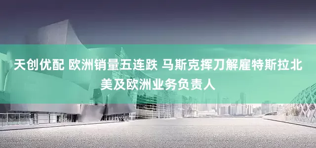 天创优配 欧洲销量五连跌 马斯克挥刀解雇特斯拉北美及欧洲业务负责人