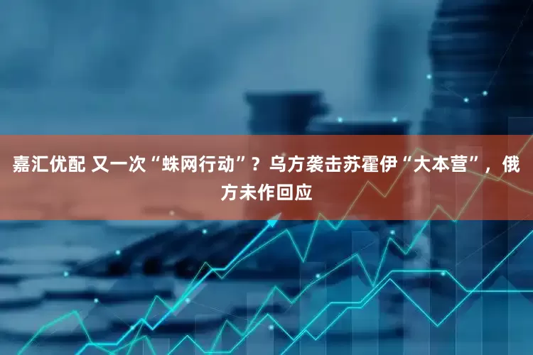 嘉汇优配 又一次“蛛网行动”？乌方袭击苏霍伊“大本营”，俄方未作回应