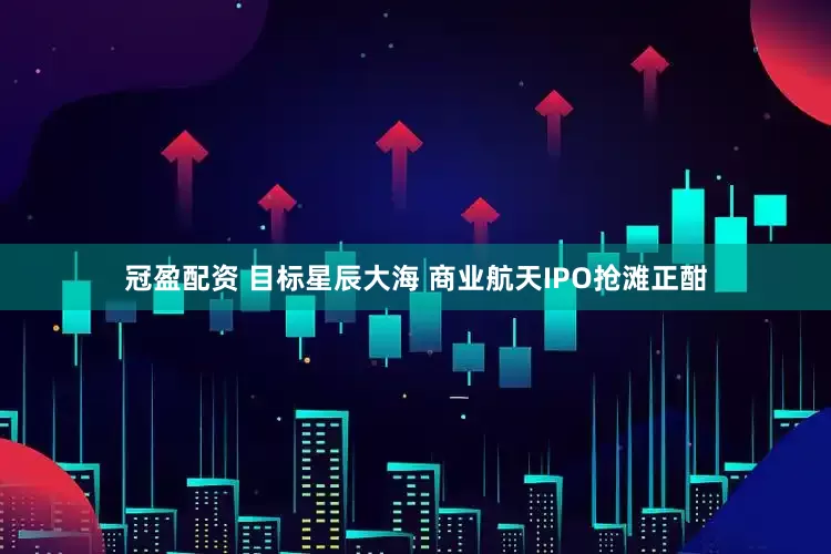 冠盈配资 目标星辰大海 商业航天IPO抢滩正酣