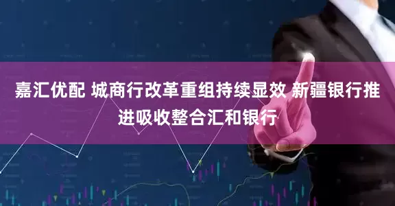 嘉汇优配 城商行改革重组持续显效 新疆银行推进吸收整合汇和银行