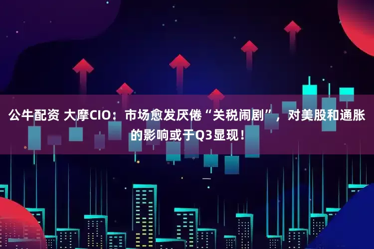 公牛配资 大摩CIO：市场愈发厌倦“关税闹剧”，对美股和通胀的影响或于Q3显现！