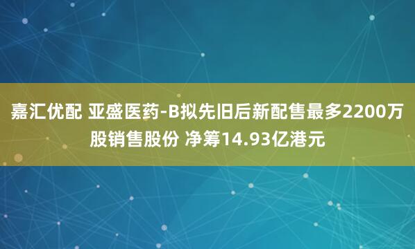 嘉汇优配 亚盛医药-B拟先旧后新配售最多2200万股销售股份 净筹14.93亿港元