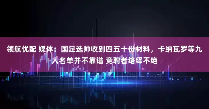 领航优配 媒体：国足选帅收到四五十份材料，卡纳瓦罗等九人名单并不靠谱 竞聘者络绎不绝