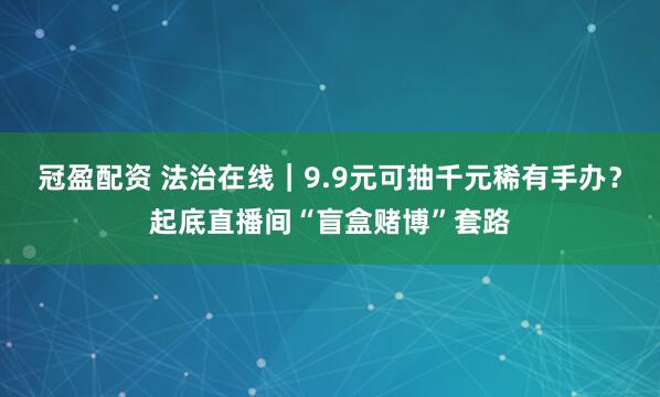 冠盈配资 法治在线|9.9元可抽千元稀有手办?起底直播间“盲盒赌博”套路