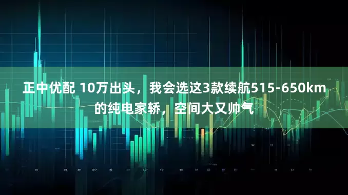 正中优配 10万出头，我会选这3款续航515-650km的纯电家轿，空间大又帅气